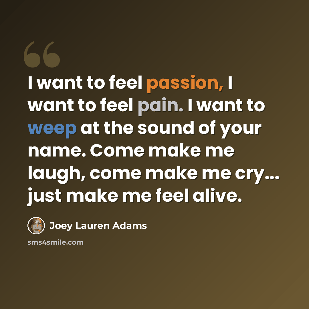 “I want to feel passion, I want to feel pain. I want to weep at the sound of your name. Come make me laugh, come make me cry... just make me feel alive.” quote by Joey Lauren Adams