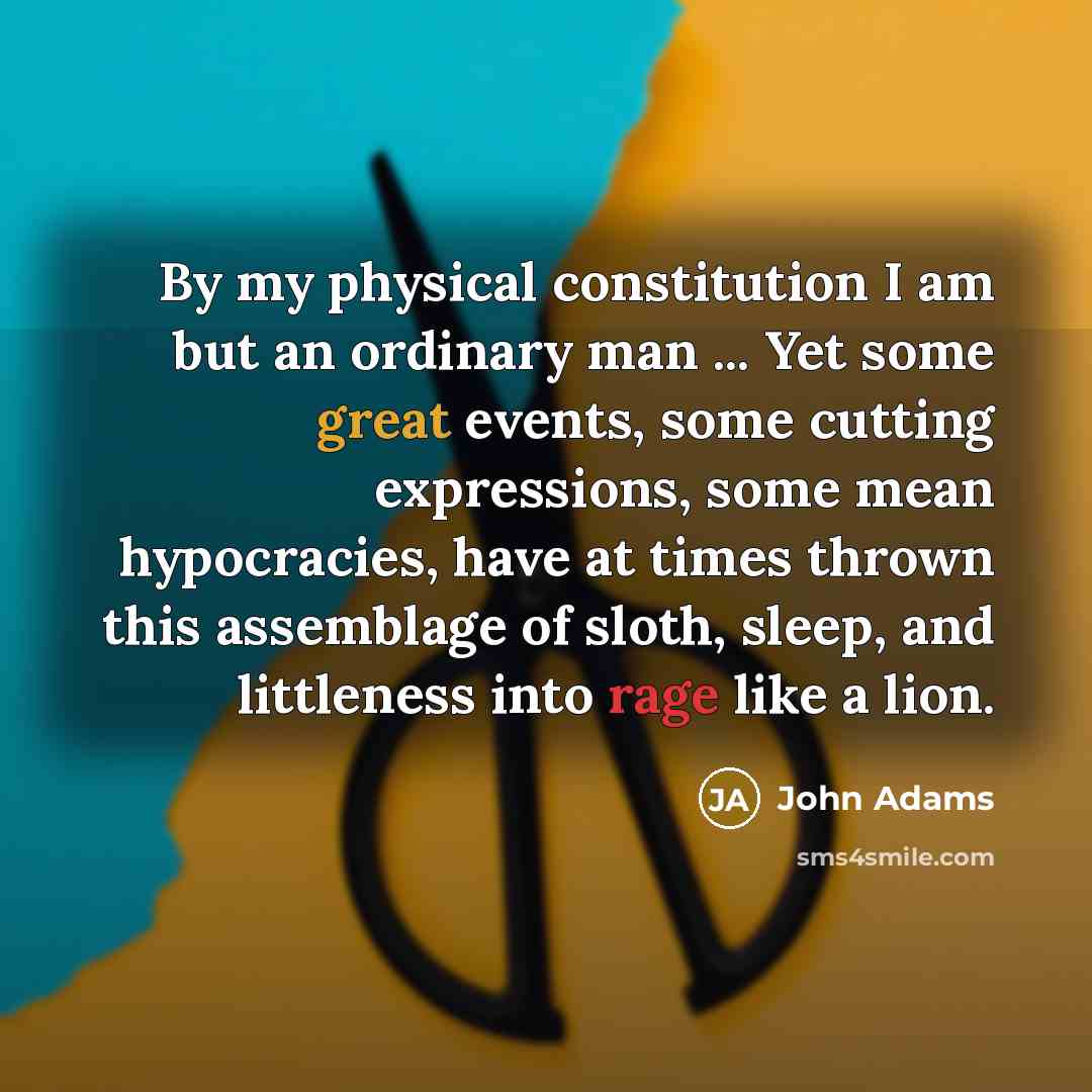 “By my physical constitution I am but an ordinary man ... Yet some great events, some cutting expressions, some mean hypocracies, have at times thrown this assemblage of sloth, sleep, and littleness into rage like a lion.” quote by John Adams
