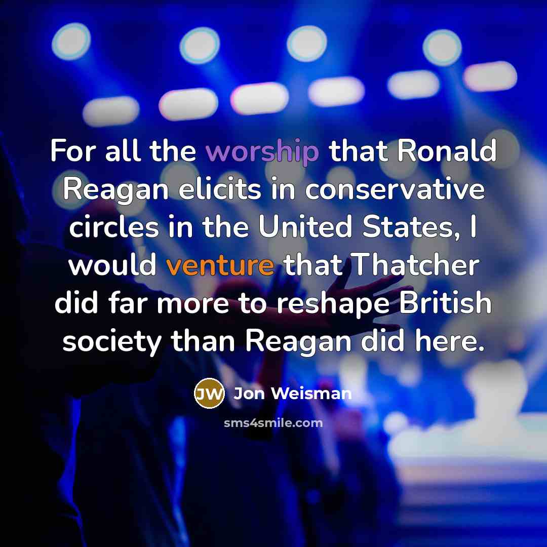 “For all the worship that Ronald Reagan elicits in conservative circles in the United States, I would venture that Thatcher did far more to reshape British society than Reagan did here.” quote by Jon Weisman