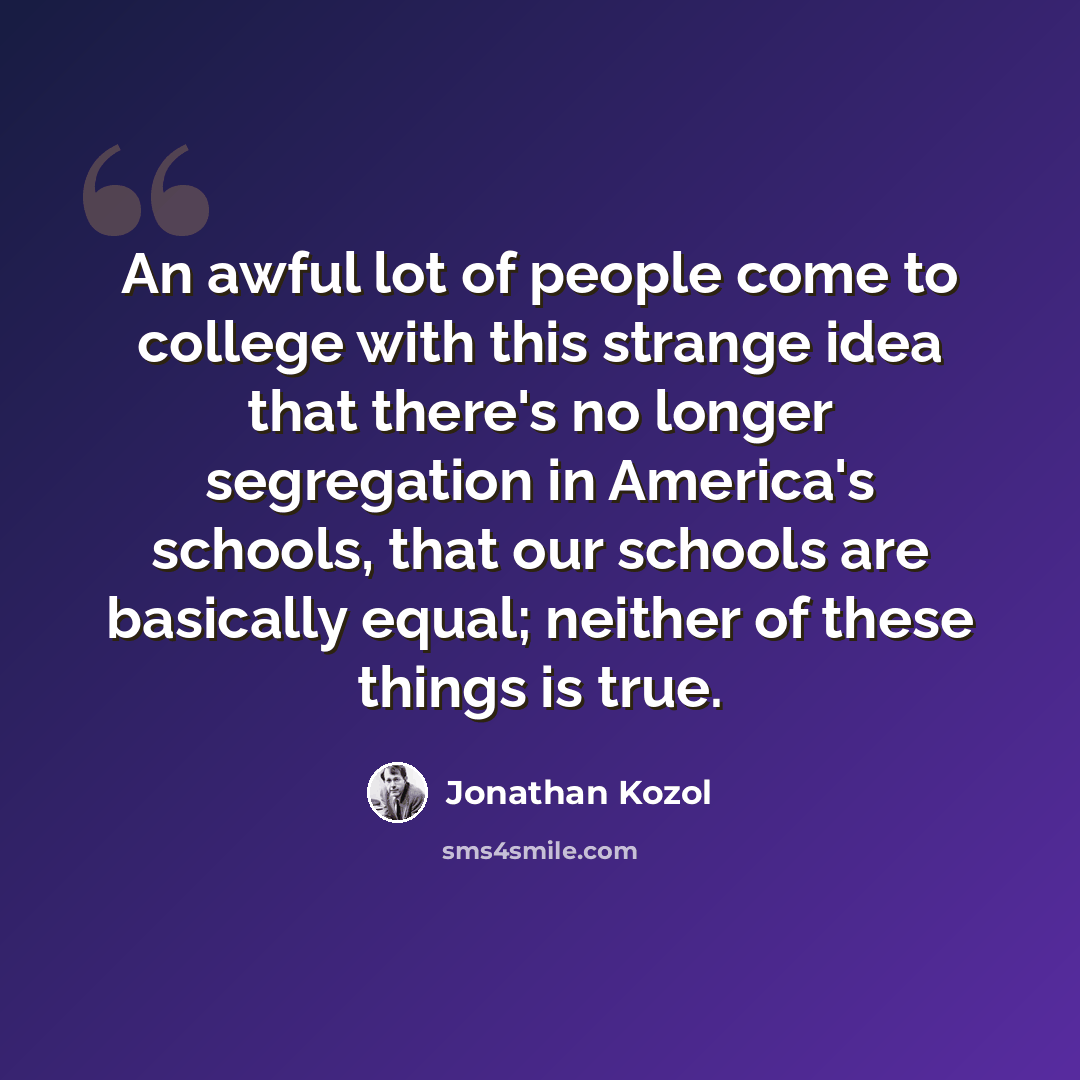 “An awful lot of people come to college with this strange idea that there's no longer segregation in America's schools, that our schools are basically equal; neither of these things is true.” quote by Jonathan Kozol