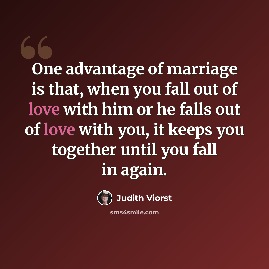 “One advantage of marriage is that, when you fall out of love with him or he falls out of love with you, it keeps you together until you fall in again.” quote by Judith Viorst