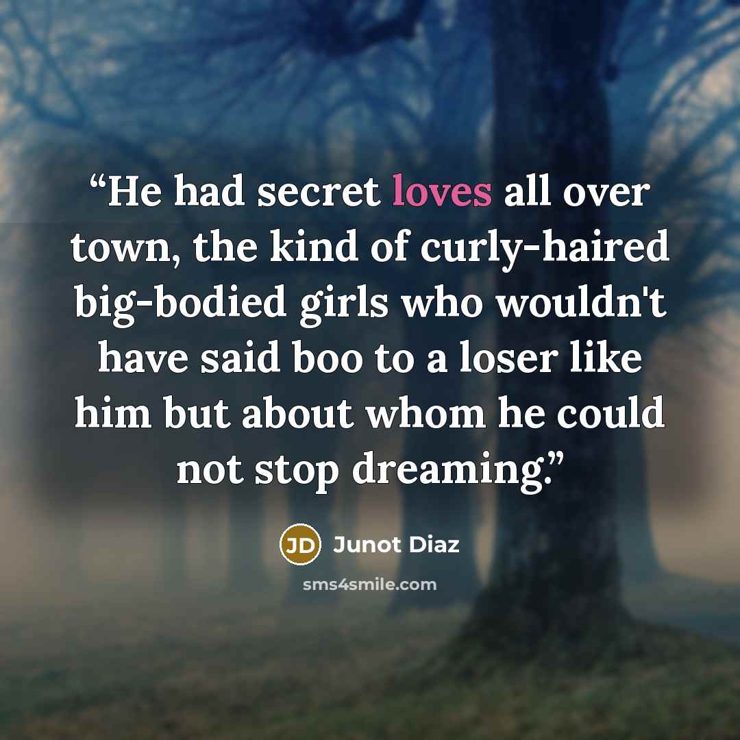 “He had secret loves all over town, the kind of curly-haired big-bodied girls who wouldn't have said boo to a loser like him but about whom he could not stop dreaming.” quote by Junot Díaz