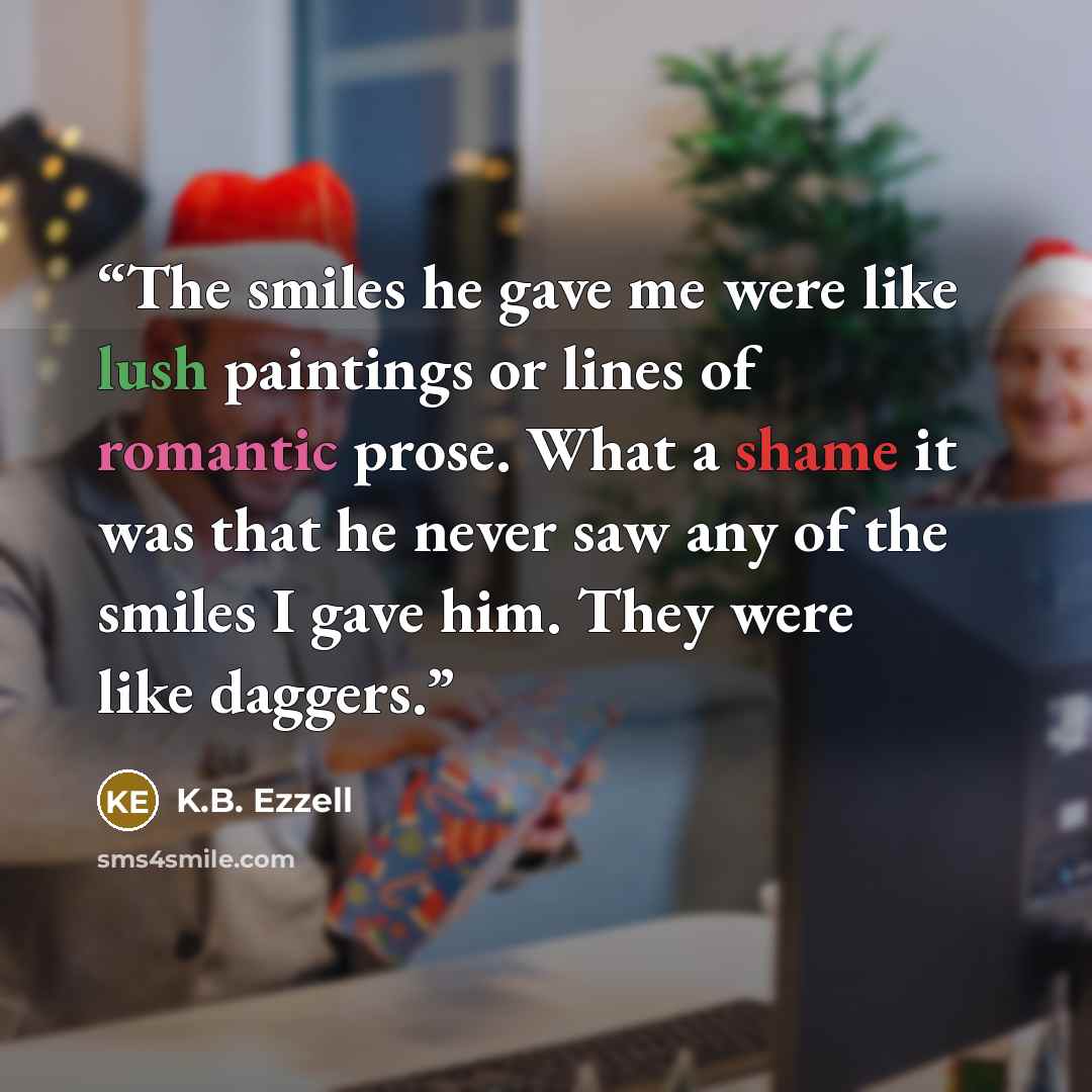 “The smiles he gave me were like lush paintings or lines of romantic prose. What a shame it was that he never saw any of the smiles I gave him. They were like daggers.” quote by K.B. Ezzell