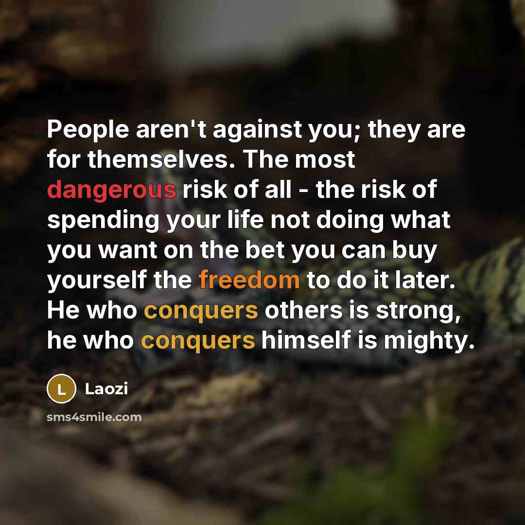 “People aren't against you; they are for themselves. The most dangerous risk of all - the risk of spending your life not doing what you want on the bet you can buy yourself the freedom to do it later. He who conquers others is strong, he who conquers himself is mighty.” quote by Laozi