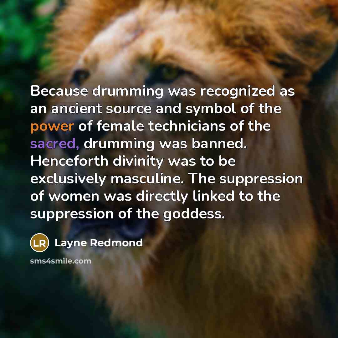 “Because drumming was recognized as an ancient source and symbol of the power of female technicians of the sacred, drumming was banned. Henceforth divinity was to be exclusively masculine. The suppression of women was directly linked to the suppression of the goddess.” quote by Layne Redmond