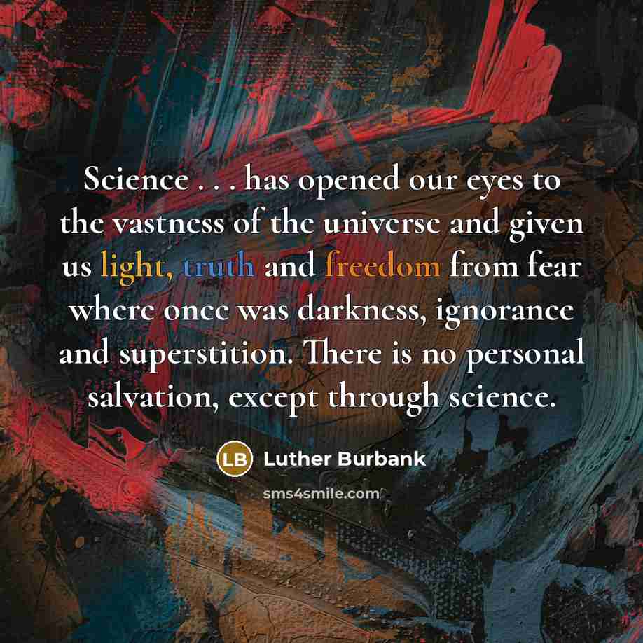 “Science . . . has opened our eyes to the vastness of the universe and given us light, truth and freedom from fear where once was darkness, ignorance and superstition. There is no personal salvation, except through science.” quote by Luther Burbank