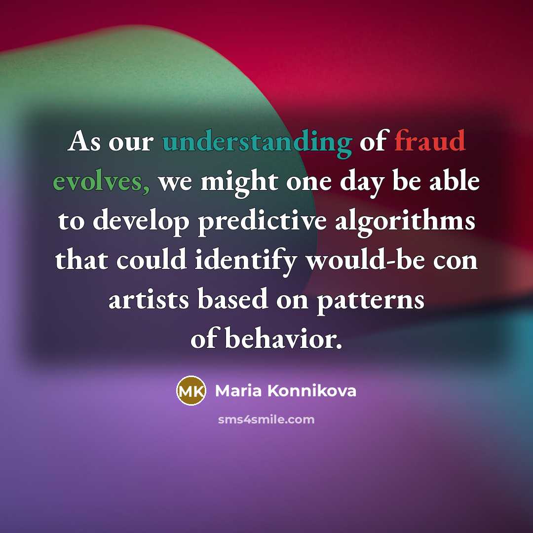 “As our understanding of fraud evolves, we might one day be able to develop predictive algorithms that could identify would-be con artists based on patterns of behavior.” quote by Maria Konnikova