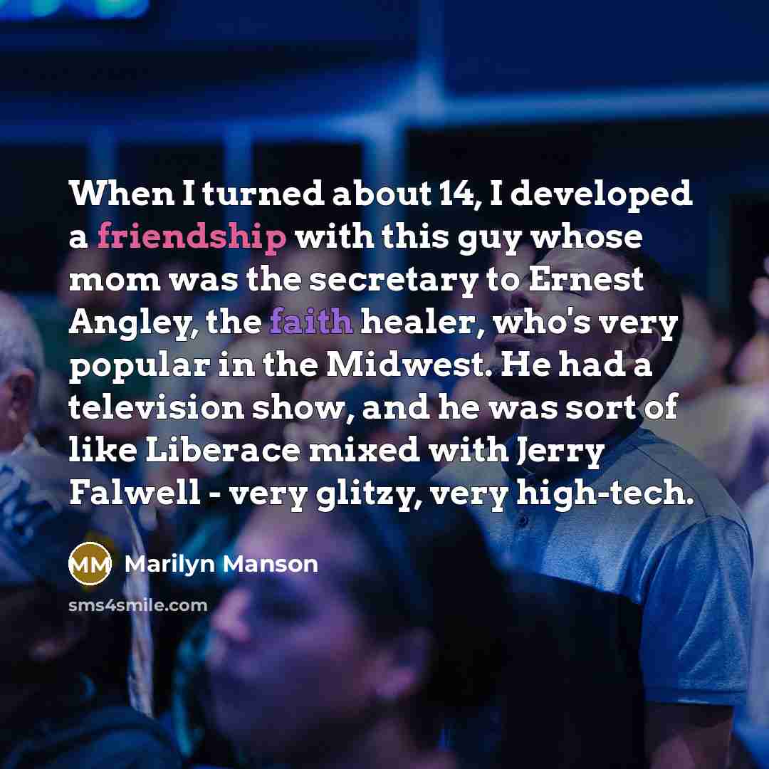“When I turned about 14, I developed a friendship with this guy whose mom was the secretary to Ernest Angley, the faith healer, who's very popular in the Midwest. He had a television show, and he was sort of like Liberace mixed with Jerry Falwell - very glitzy, very high-tech.” quote by Marilyn Manson