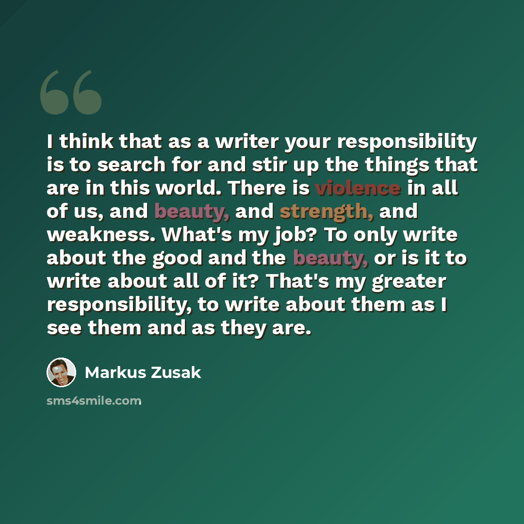 “I think that as a writer your responsibility is to search for and stir up the things that are in this world. There is violence in all of us, and beauty, and strength, and weakness. What's my job? To only write about the good and the beauty, or is it to write about all of it? That's my greater…” quote by Markus Zusak