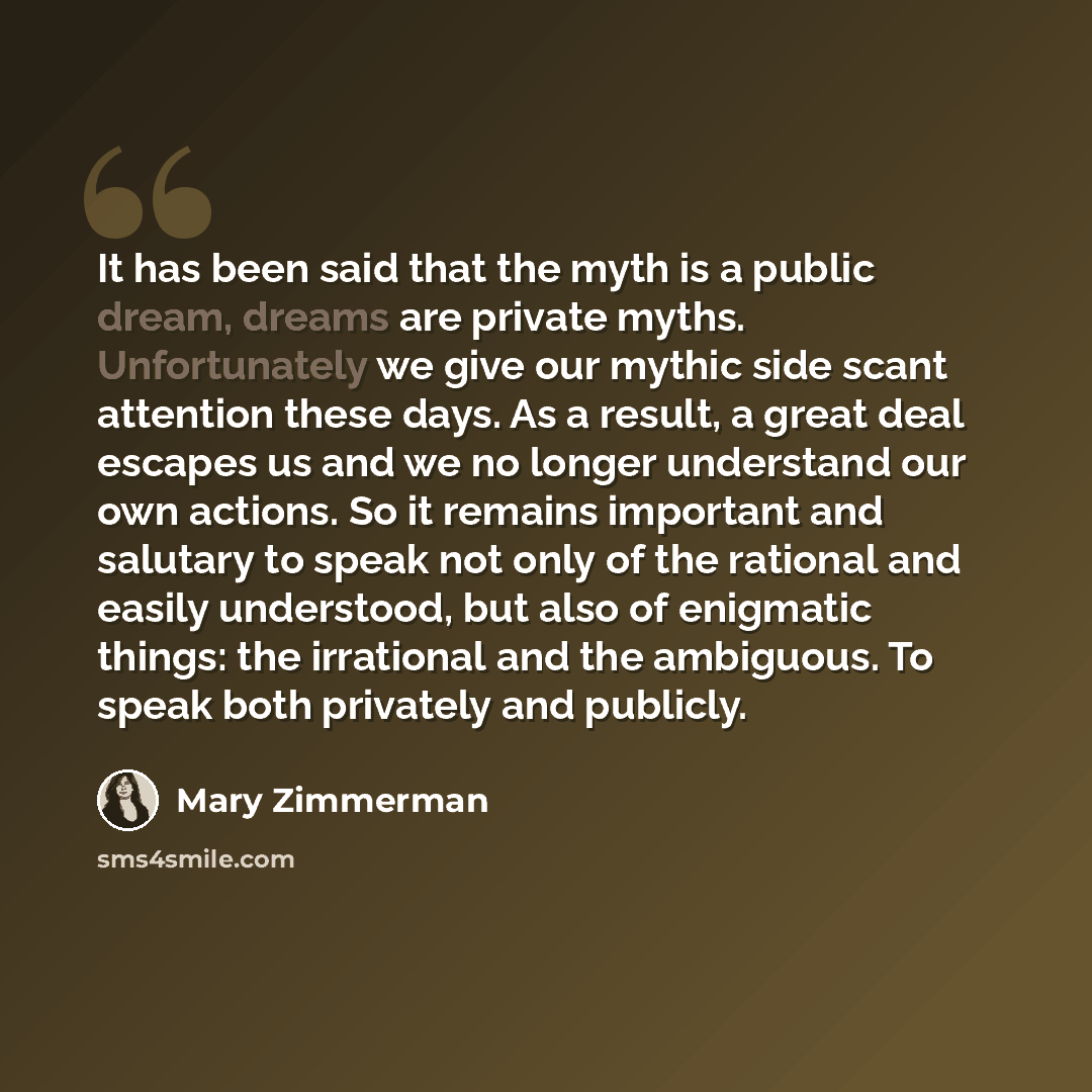 “It has been said that the myth is a public dream, dreams are private myths. Unfortunately we give our mythic side scant attention these days. As a result, a great deal escapes us and we no longer understand our own actions. So it remains important and salutary to speak not only of the rational and…” quote by Mary Zimmerman