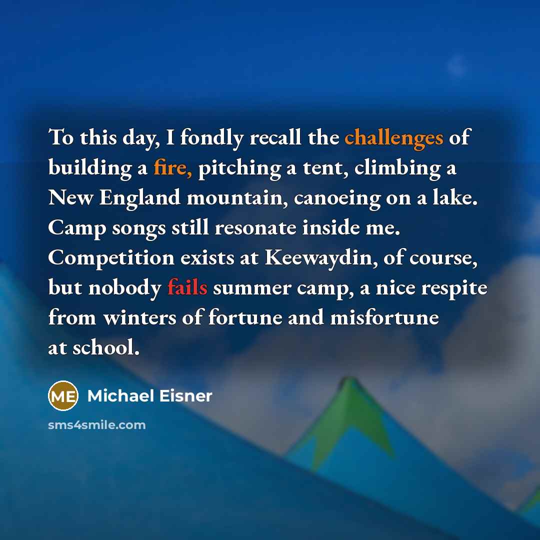 “To this day, I fondly recall the challenges of building a fire, pitching a tent, climbing a New England mountain, canoeing on a lake. Camp songs still resonate inside me. Competition exists at Keewaydin, of course, but nobody fails summer camp, a nice respite from winters of fortune and misfortune…” quote by Michael Eisner
