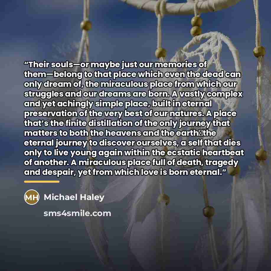 “Their souls—or maybe just our memories of them—belong to that place which even the dead can only dream of, the miraculous place from which our struggles and our dreams are born. A vastly complex and yet achingly simple place, built in eternal preservation of the very best of our natures. A place…” quote by Michael Haley