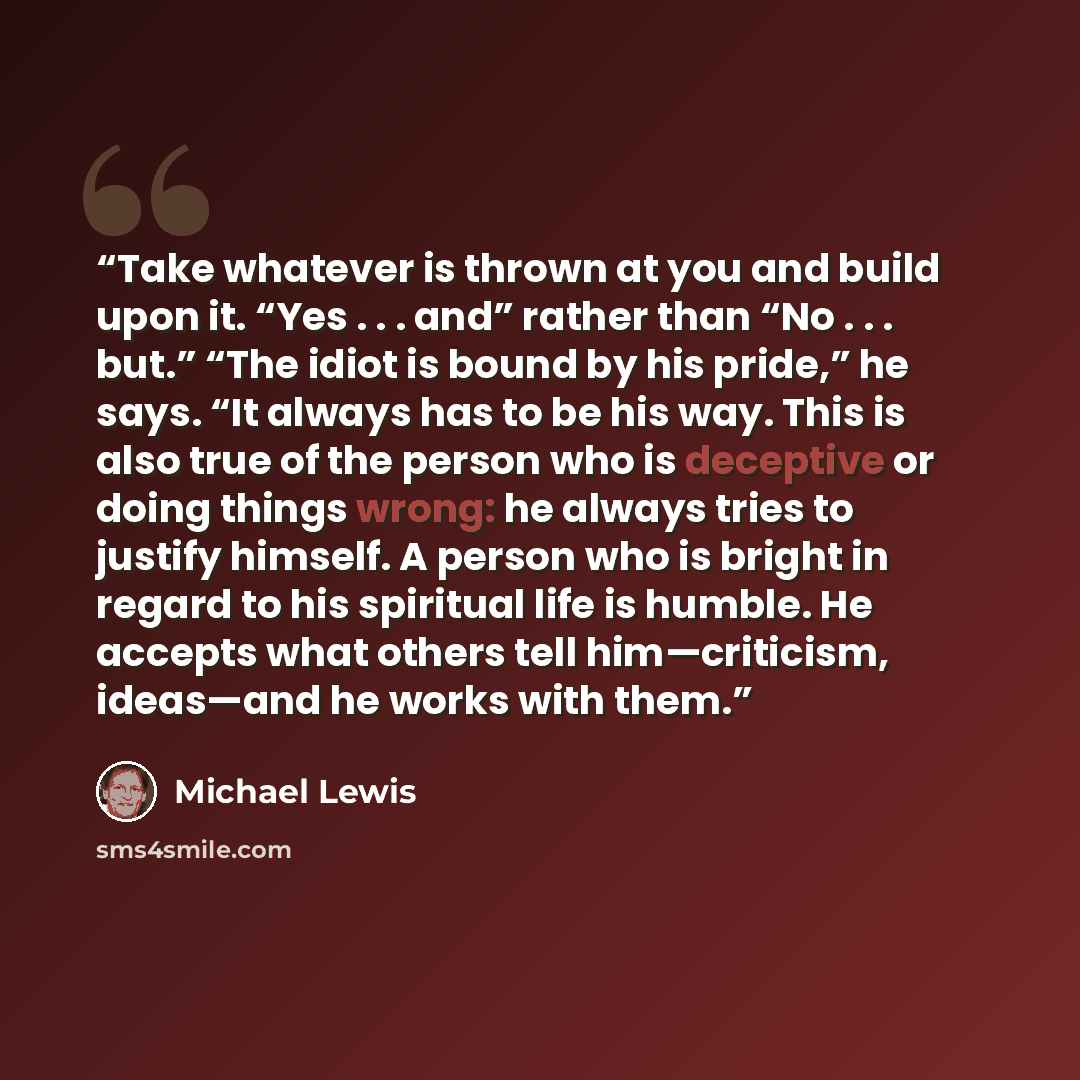 “Take whatever is thrown at you and build upon it. “Yes . . . and” rather than “No . . . but.” “The idiot is bound by his pride,” he says. “It always has to be his way. This is also true of the person who is deceptive or doing things wrong: he always tries to justify himself. A person who is bright…” quote by Michael Lewis