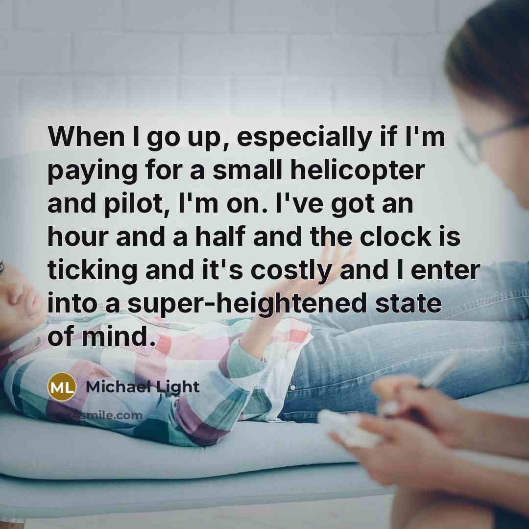 “When I go up, especially if I'm paying for a small helicopter and pilot, I'm on. I've got an hour and a half and the clock is ticking and it's costly and I enter into a super-heightened state of mind.” quote by Michael Light