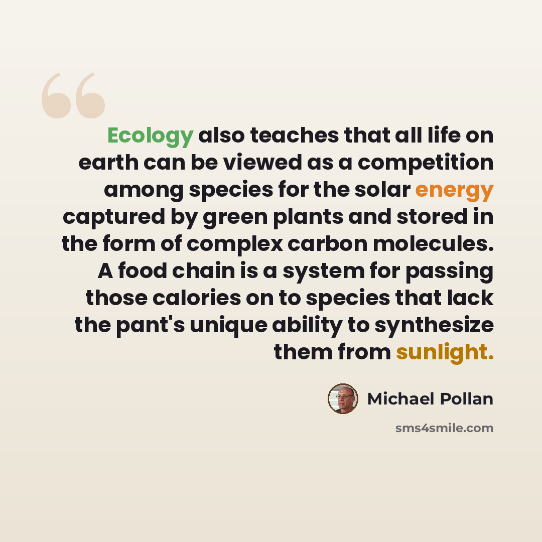 “Ecology also teaches that all life on earth can be viewed as a competition among species for the solar energy captured by green plants and stored in the form of complex carbon molecules. A food chain is a system for passing those calories on to species that lack the pant's unique ability to…” quote by Michael Pollan