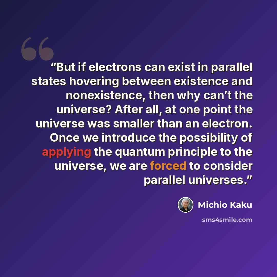 “But if electrons can exist in parallel states hovering between existence and nonexistence, then why can’t the universe? After all, at one point the universe was smaller than an electron. Once we introduce the possibility of applying the quantum principle to the universe, we are forced to consider…” quote by Michio Kaku
