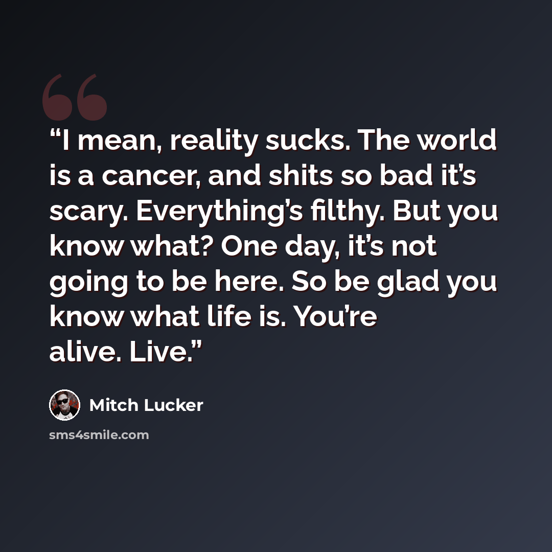 “I mean, reality sucks. The world is a cancer, and shits so bad it’s scary. Everything’s filthy. But you know what? One day, it’s not going to be here. So be glad you know what life is. You’re alive. Live.” quote by Mitch Lucker
