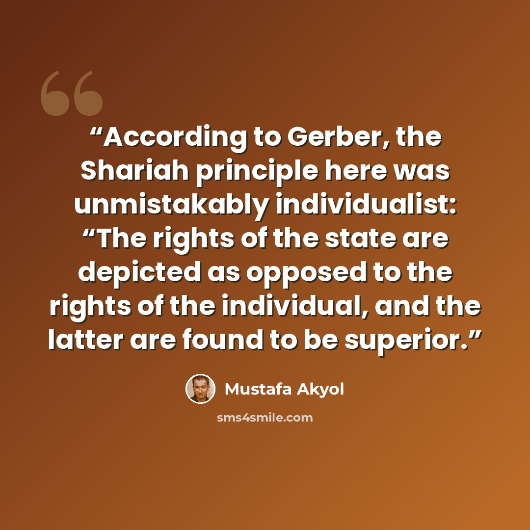 “According to Gerber, the Shariah principle here was unmistakably individualist: “The rights of the state are depicted as opposed to the rights of the individual, and the latter are found to be superior.” quote by Mustafa Akyol