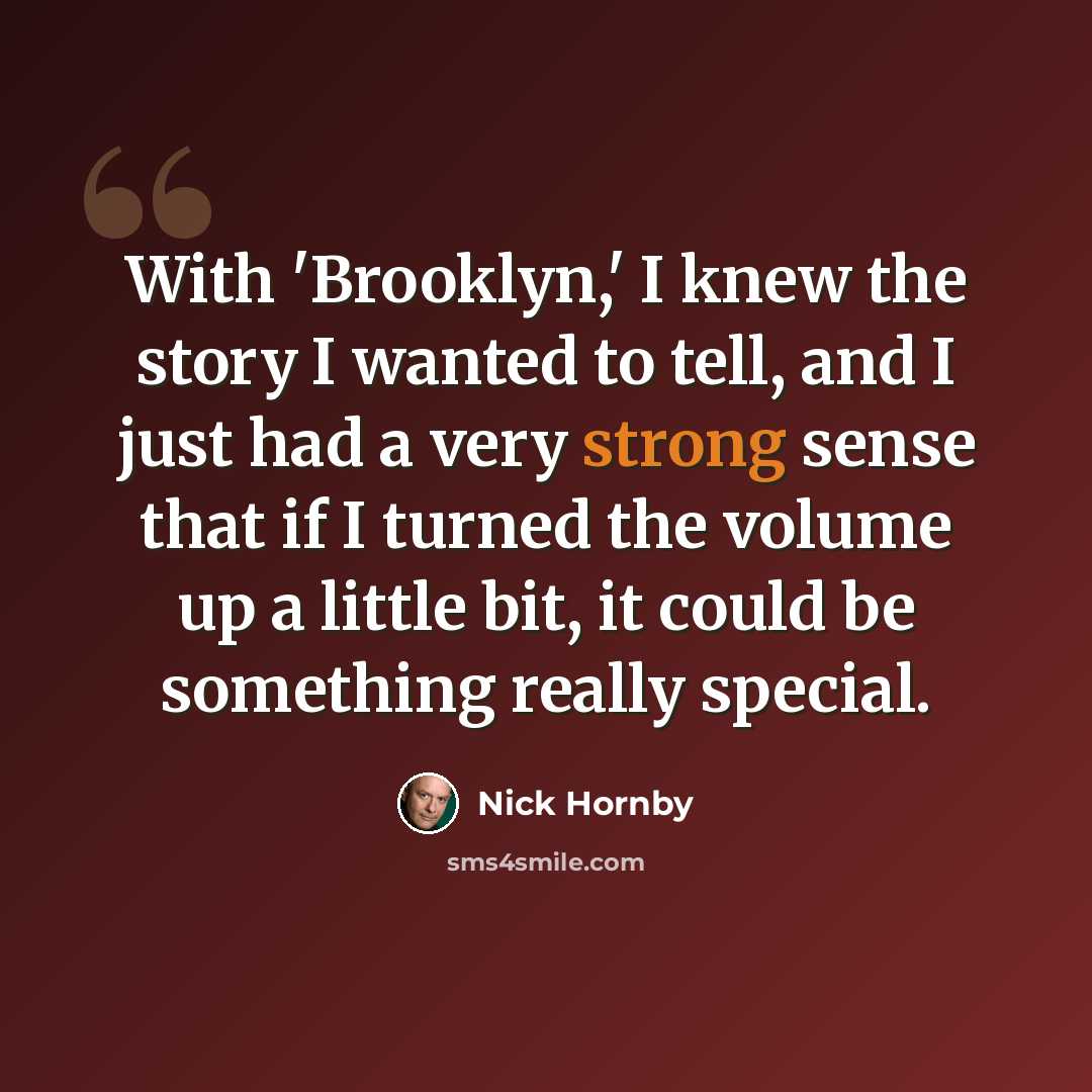 “With 'Brooklyn,' I knew the story I wanted to tell, and I just had a very strong sense that if I turned the volume up a little bit, it could be something really special.” quote by Nick Hornby