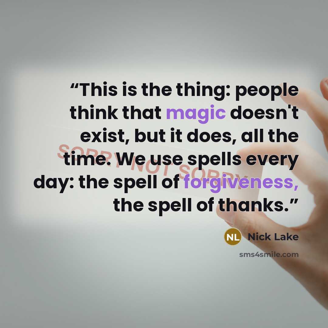 “This is the thing: people think that magic doesn't exist, but it does, all the time. We use spells every day: the spell of forgiveness, the spell of thanks.” quote by Nick Lake