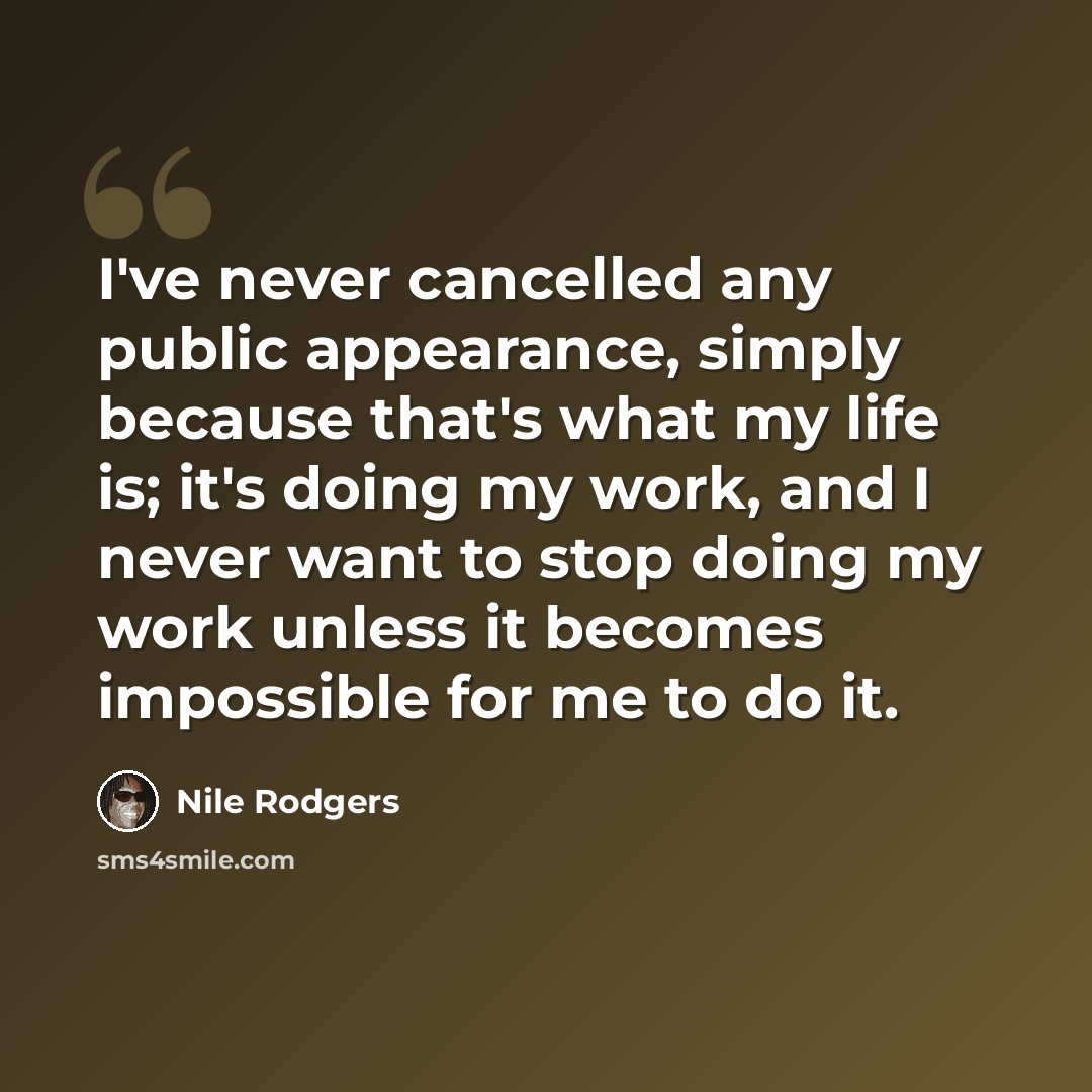 “I've never cancelled any public appearance, simply because that's what my life is; it's doing my work, and I never want to stop doing my work unless it becomes impossible for me to do it.” quote by Nile Rodgers