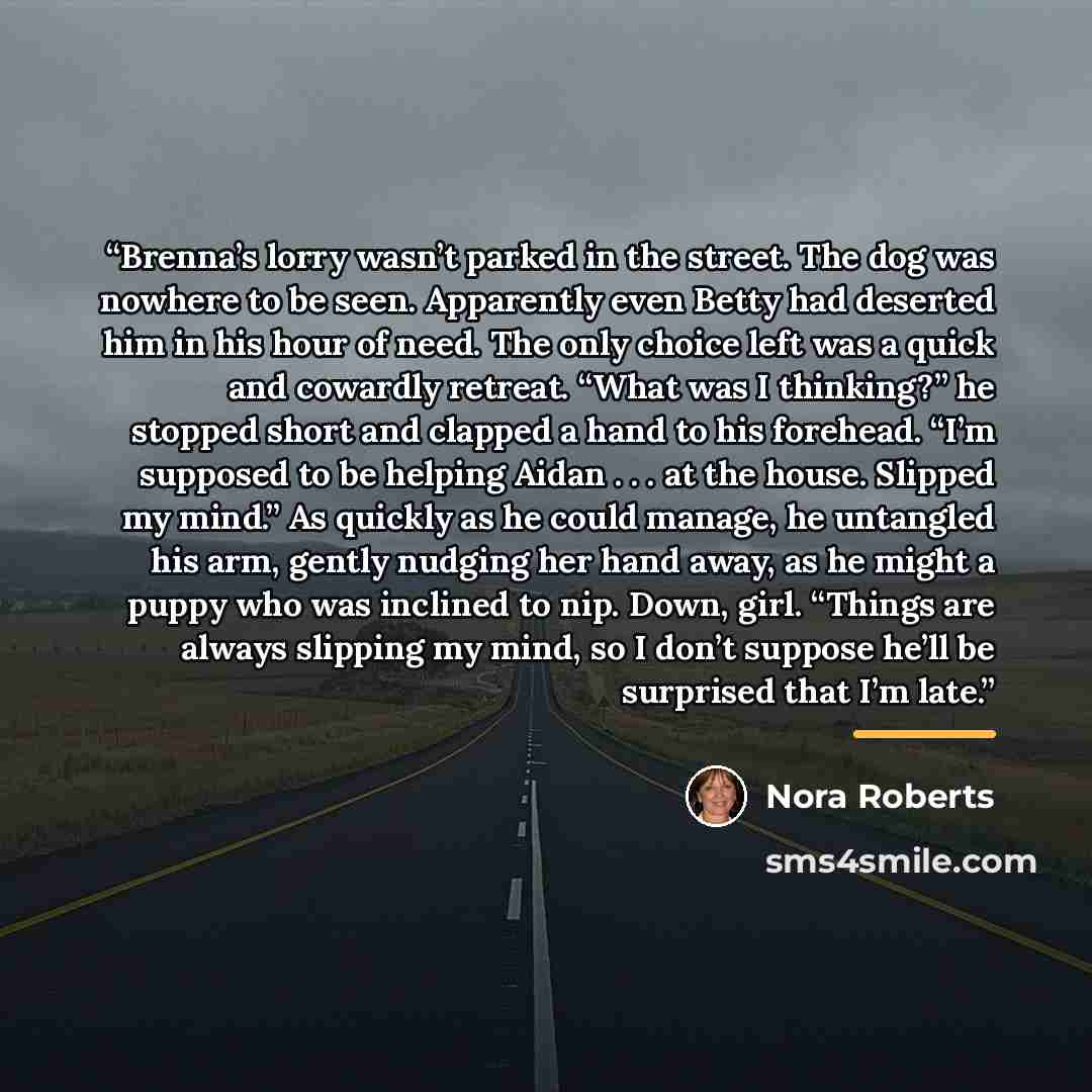 “Brenna’s lorry wasn’t parked in the street. The dog was nowhere to be seen. Apparently even Betty had deserted him in his hour of need. The only choice left was a quick and cowardly retreat. “What was I thinking?” he stopped short and clapped a hand to his forehead. “I’m supposed to be helping…” quote by Nora Roberts