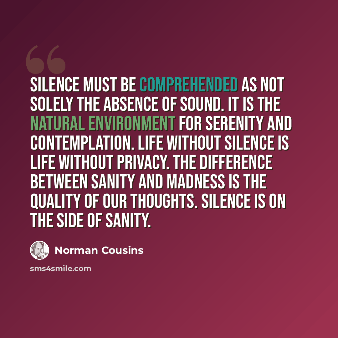 “Silence must be comprehended as not solely the absence of sound. It is the natural environment for serenity and contemplation. Life without silence is life without privacy. The difference between sanity and madness is the quality of our thoughts. Silence is on the side of sanity.” quote by Norman Cousins