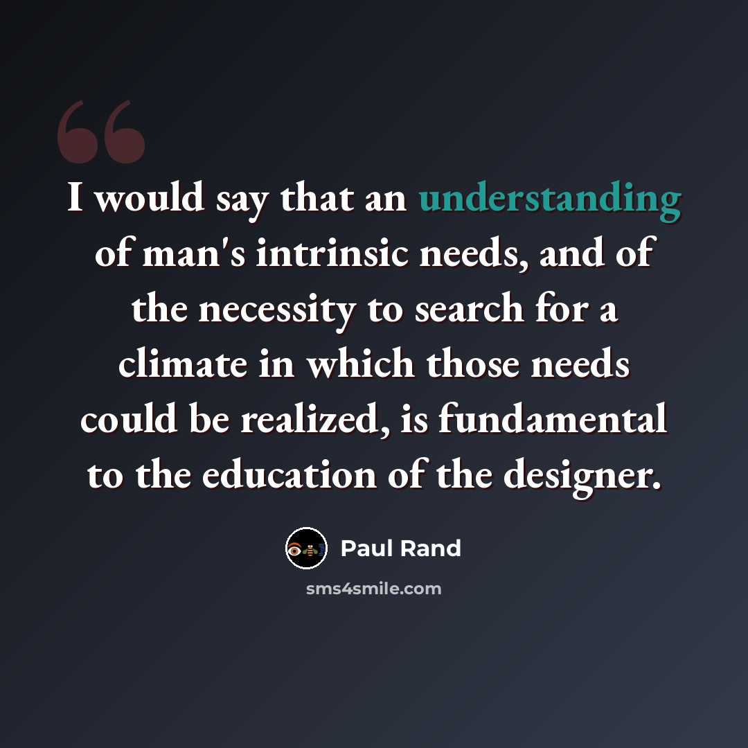 “I would say that an understanding of man's intrinsic needs, and of the necessity to search for a climate in which those needs could be realized, is fundamental to the education of the designer.” quote by Paul Rand