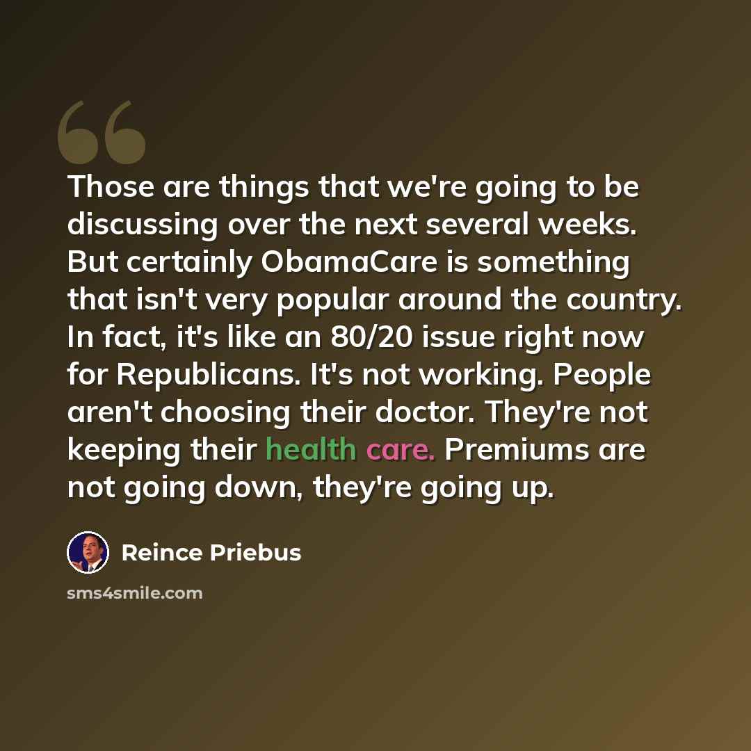 “Those are things that we're going to be discussing over the next several weeks. But certainly ObamaCare is something that isn't very popular around the country. In fact, it's like an 80/20 issue right now for Republicans. It's not working. People aren't choosing their doctor. They're not keeping…” quote by Reince Priebus