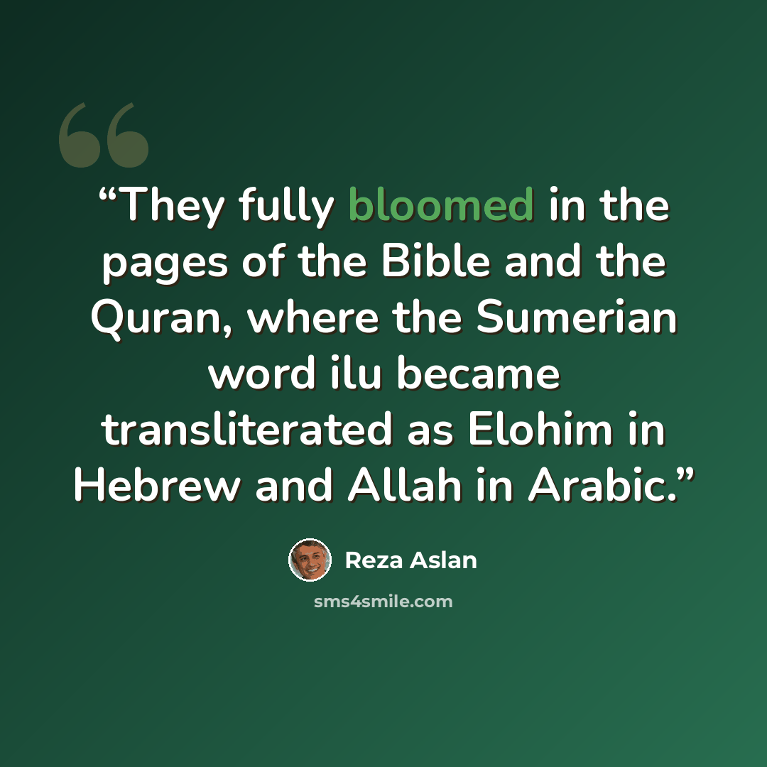 “They fully bloomed in the pages of the Bible and the Quran, where the Sumerian word ilu became transliterated as Elohim in Hebrew and Allah in Arabic.” quote by Reza Aslan