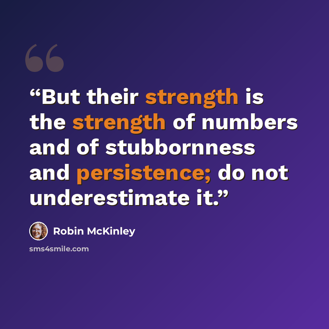 “But their strength is the strength of numbers and of stubbornness and persistence; do not underestimate it.” quote by Robin McKinley
