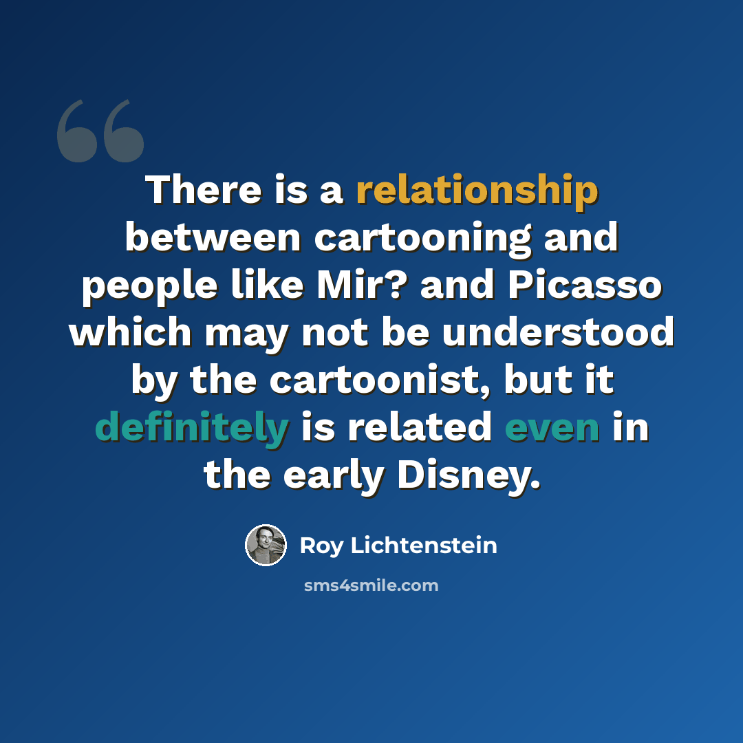 “There is a relationship between cartooning and people like Mir? and Picasso which may not be understood by the cartoonist, but it definitely is related even in the early Disney.” quote by Roy Lichtenstein