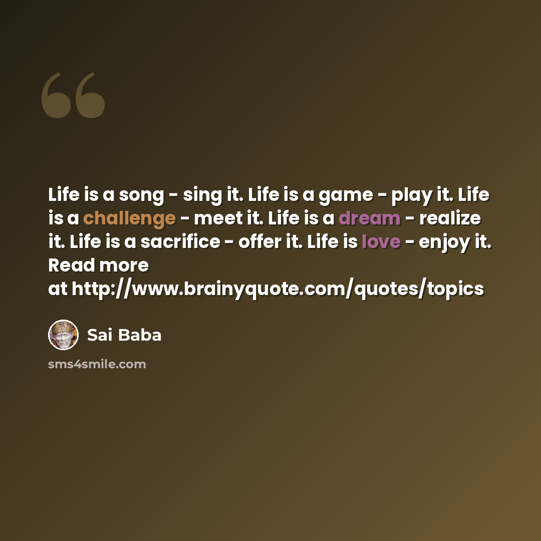 “Life is a song - sing it. Life is a game - play it. Life is a challenge - meet it. Life is a dream - realize it. Life is a sacrifice - offer it. Life is love - enjoy it. Read more at http://www.brainyquote.com/quotes/topics” quote by Sai Baba