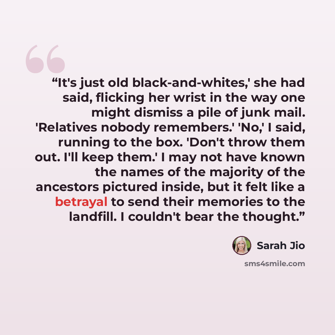 “It's just old black-and-whites,' she had said, flicking her wrist in the way one might dismiss a pile of junk mail. 'Relatives nobody remembers.' 'No,' I said, running to the box. 'Don't throw them out. I'll keep them.' I may not have known the names of the majority of the ancestors pictured…” quote by Sarah Jio