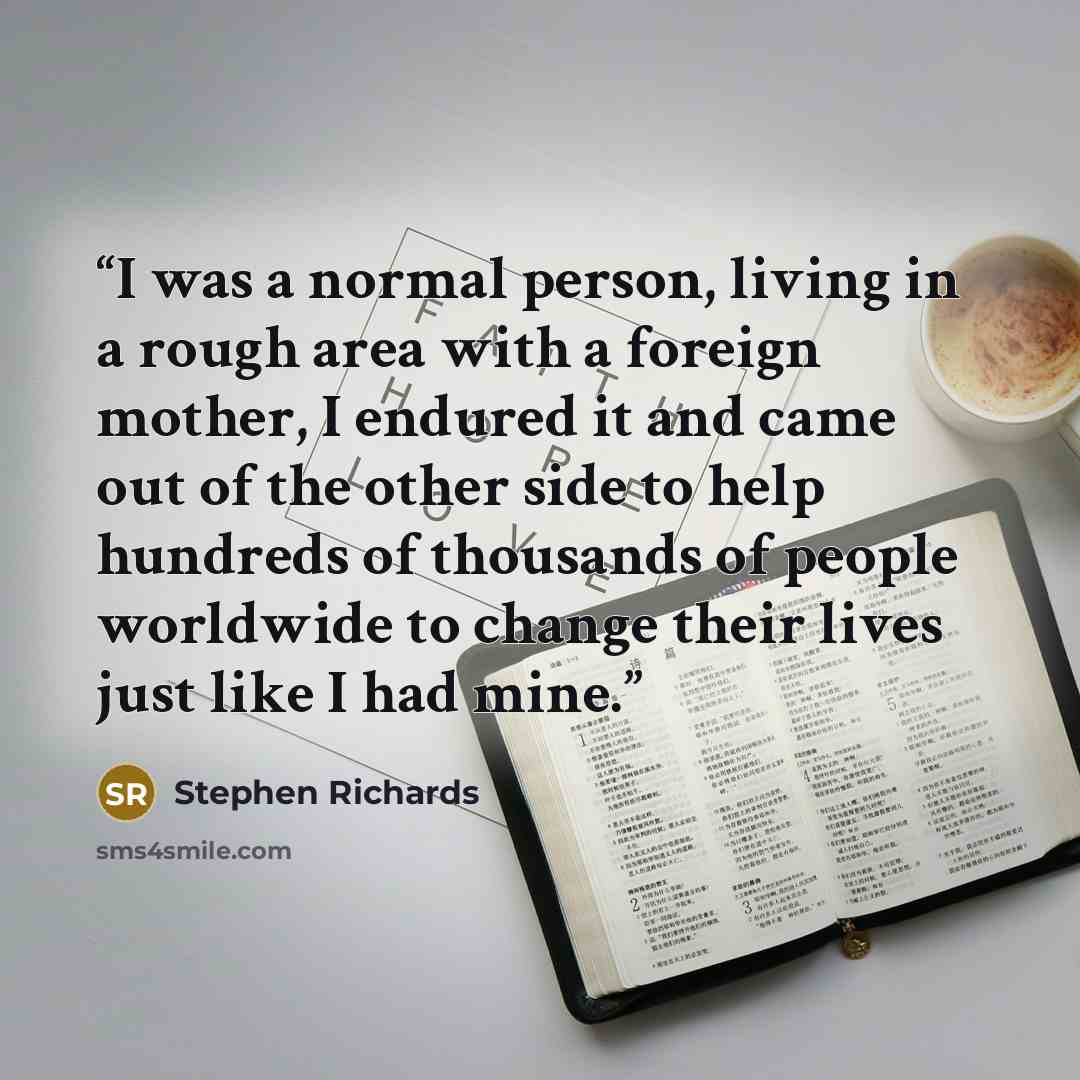 “I was a normal person, living in a rough area with a foreign mother, I endured it and came out of the other side to help hundreds of thousands of people worldwide to change their lives just like I had mine.” quote by Stephen Richards