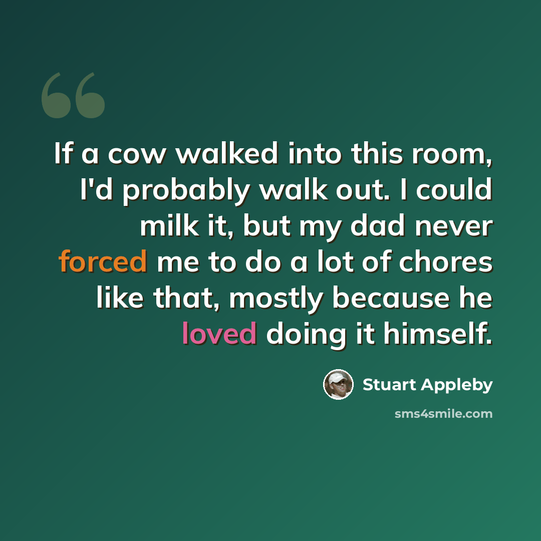 “If a cow walked into this room, I'd probably walk out. I could milk it, but my dad never forced me to do a lot of chores like that, mostly because he loved doing it himself.” quote by Stuart Appleby