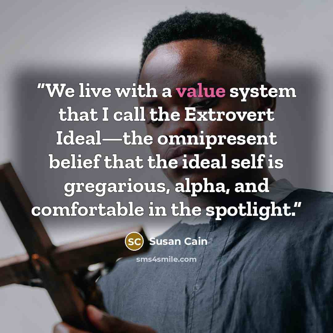 “We live with a value system that I call the Extrovert Ideal—the omnipresent belief that the ideal self is gregarious, alpha, and comfortable in the spotlight.” quote by Susan Cain