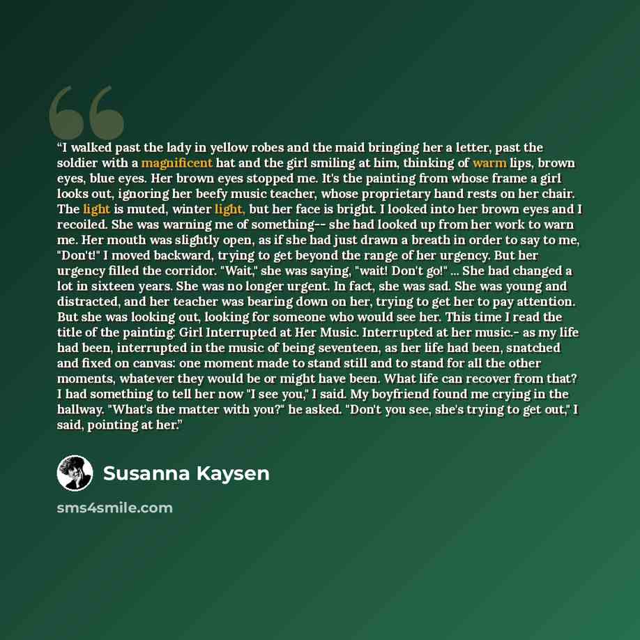 “I walked past the lady in yellow robes and the maid bringing her a letter, past the soldier with a magnificent hat and the girl smiling at him, thinking of warm lips, brown eyes, blue eyes. Her brown eyes stopped me. It's the painting from whose frame a girl looks out, ignoring her beefy music…” quote by Susanna Kaysen