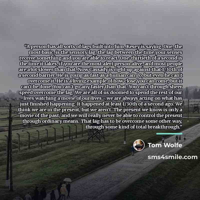 “A person has all sorts of lags built into him, Kesey is saying. One, the most basic, is the sensory lag, the lag between the time your senses receive something and you are able to react. One-thirtieth of a second is the time it takes, if you are the most alert person alive, and most people are a…” quote by Tom Wolfe
