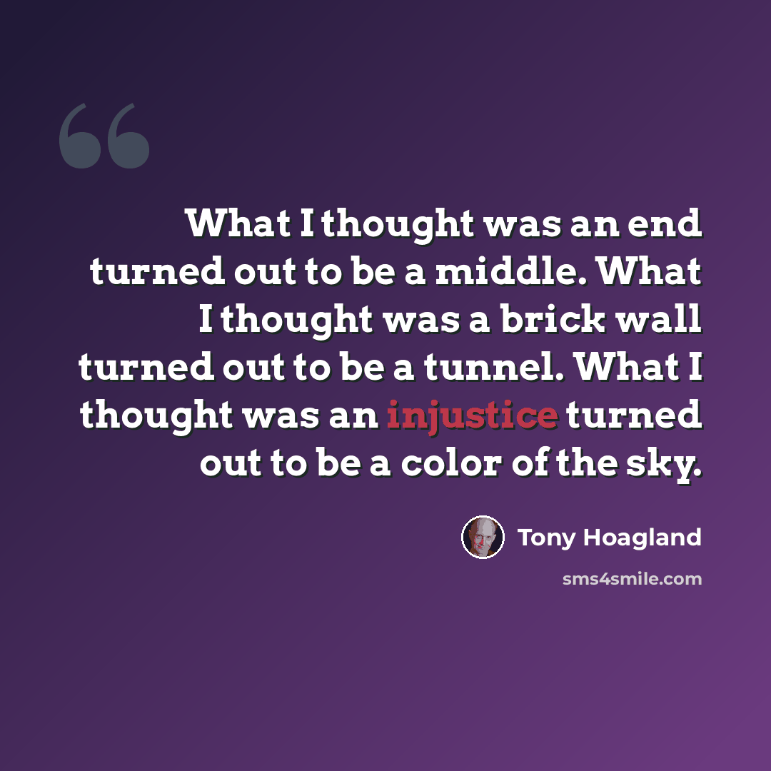 “What I thought was an end turned out to be a middle. What I thought was a brick wall turned out to be a tunnel. What I thought was an injustice turned out to be a color of the sky.” quote by Tony Hoagland