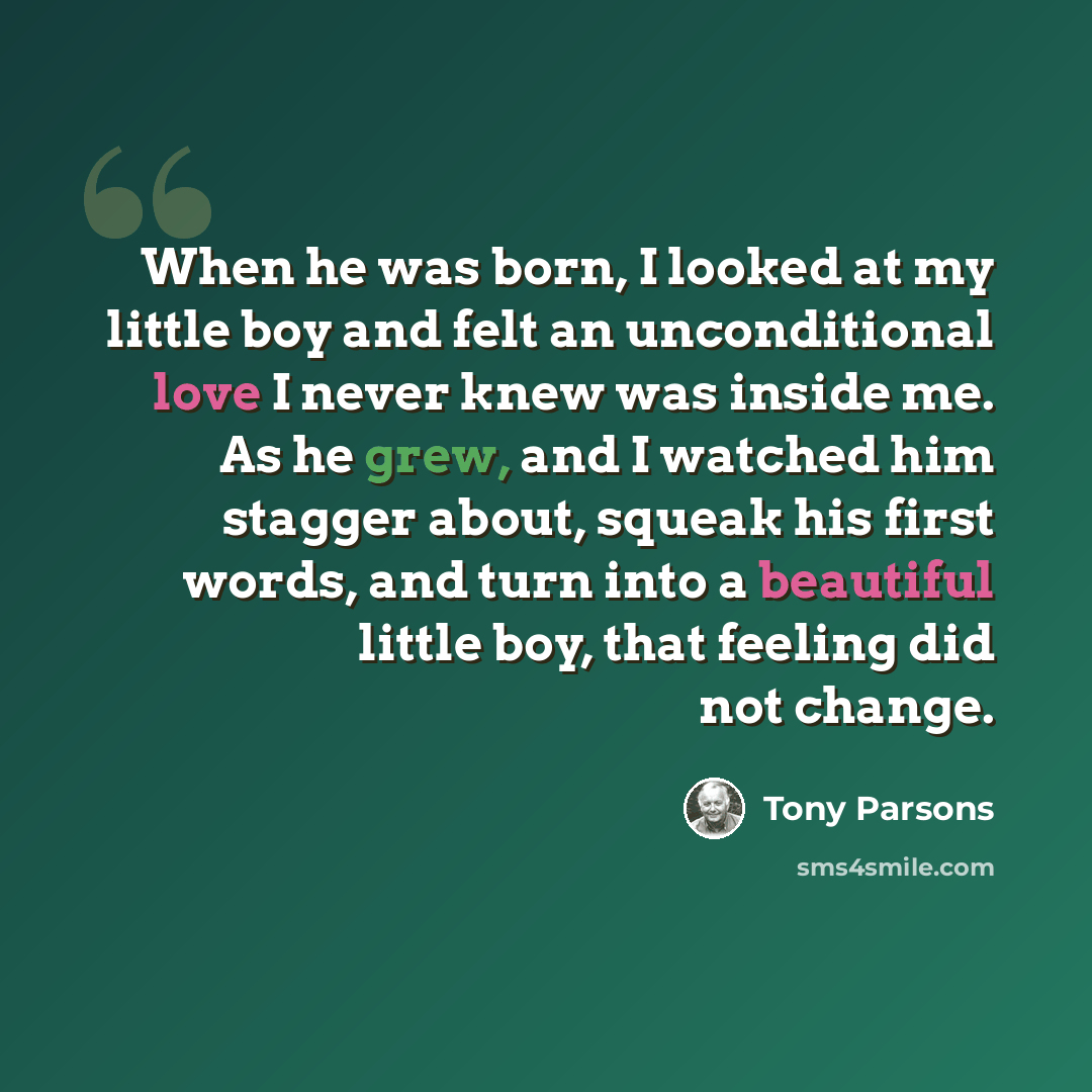“When he was born, I looked at my little boy and felt an unconditional love I never knew was inside me. As he grew, and I watched him stagger about, squeak his first words, and turn into a beautiful little boy, that feeling did not change.” quote by Tony Parsons