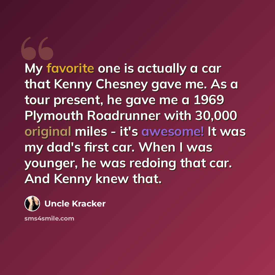 “My favorite one is actually a car that Kenny Chesney gave me. As a tour present, he gave me a 1969 Plymouth Roadrunner with 30,000 original miles - it's awesome! It was my dad's first car. When I was younger, he was redoing that car. And Kenny knew that.” quote by Uncle Kracker