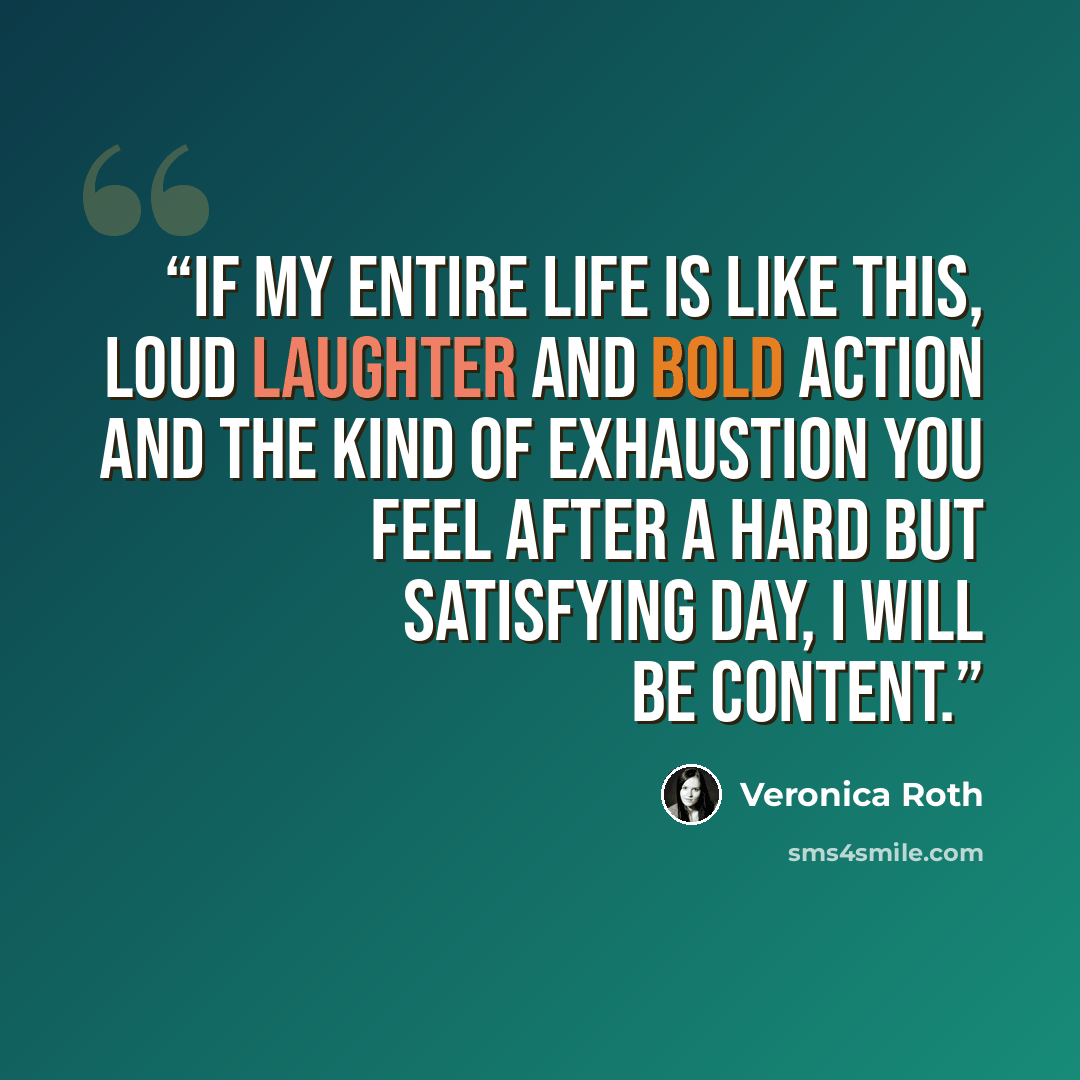 “If my entire life is like this, loud laughter and bold action and the kind of exhaustion you feel after a hard but satisfying day, I will be content.” quote by Veronica Roth