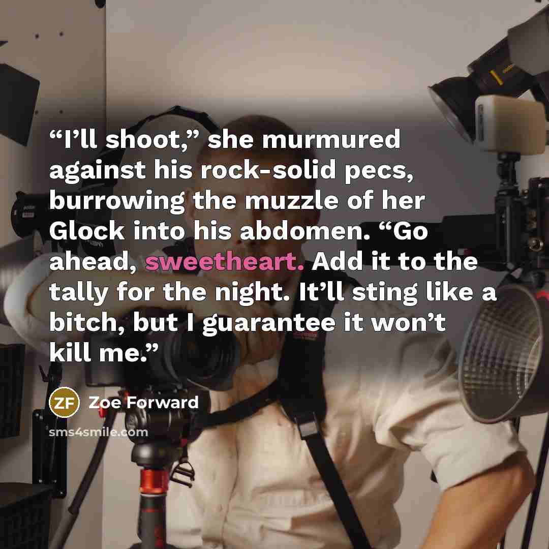 “I’ll shoot,” she murmured against his rock-solid pecs, burrowing the muzzle of her Glock into his abdomen. “Go ahead, sweetheart. Add it to the tally for the night. It’ll sting like a bitch, but I guarantee it won’t kill me.” quote by Zoe Forward
