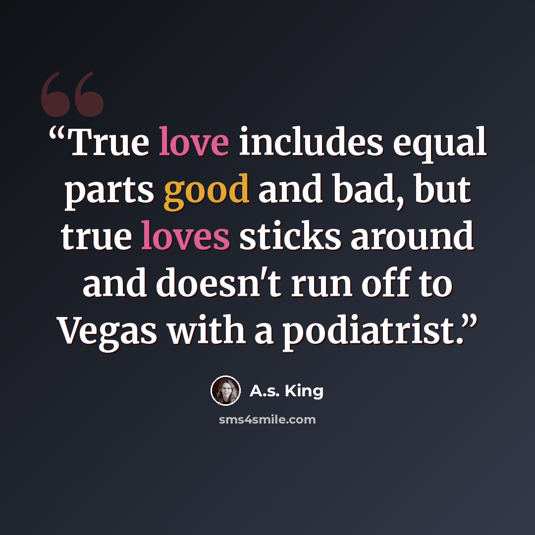 “True love includes equal parts good and bad, but true loves sticks around and doesn't run off to Vegas with a podiatrist.” quote by A.S. King