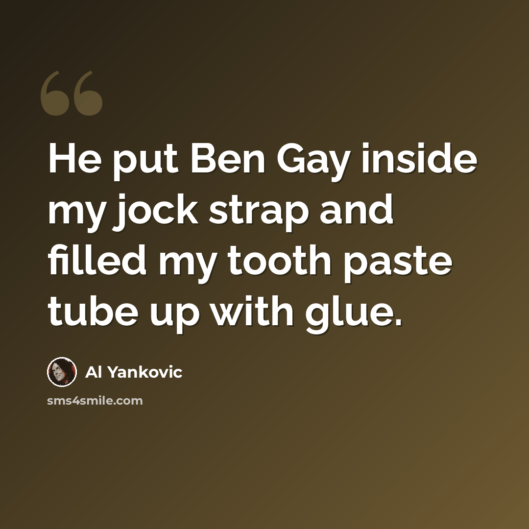 “He put Ben Gay inside my jock strap and filled my tooth paste tube up with glue.” quote by Al Yankovic