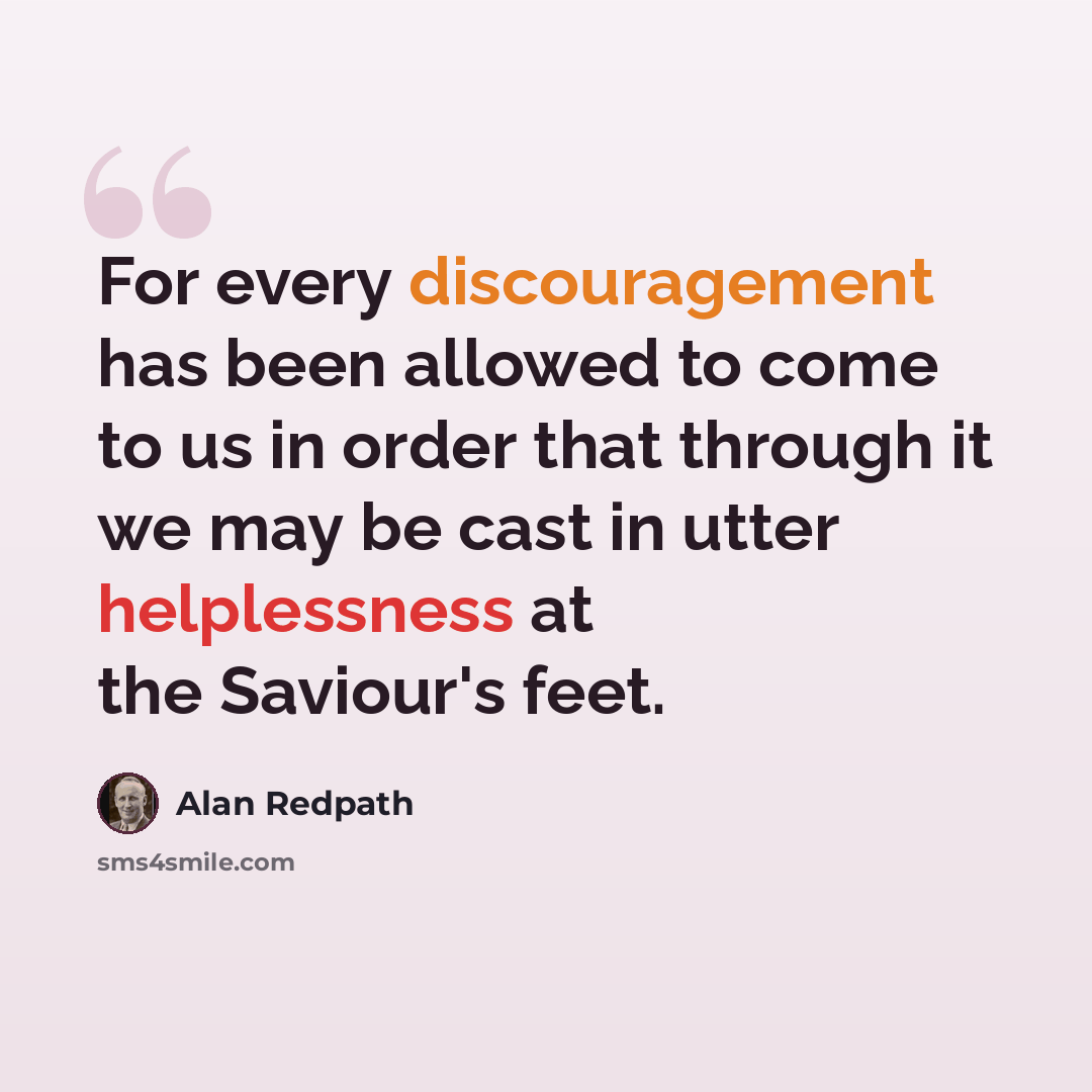 “For every discouragement has been allowed to come to us in order that through it we may be cast in utter helplessness at the Saviour's feet.” quote by Alan Redpath