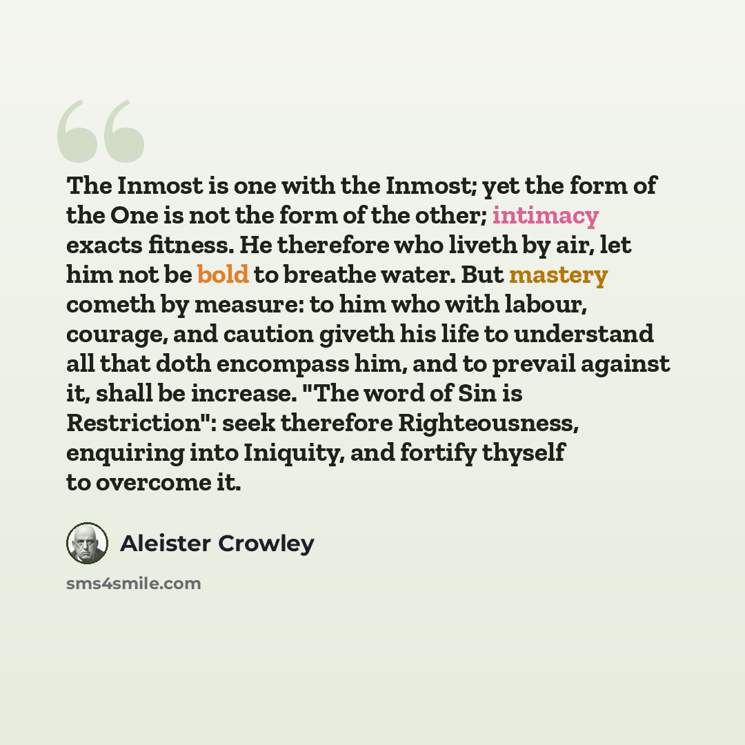“The Inmost is one with the Inmost; yet the form of the One is not the form of the other; intimacy exacts fitness. He therefore who liveth by air, let him not be bold to breathe water. But mastery cometh by measure: to him who with labour, courage, and caution giveth his life to understand all that…” quote by Aleister Crowley