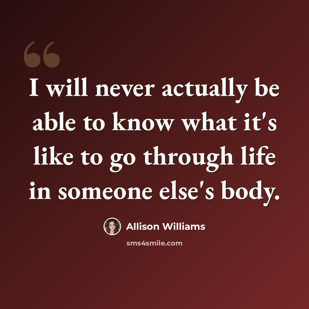 “I will never actually be able to know what it's like to go through life in someone else's body.” quote by Allison Williams