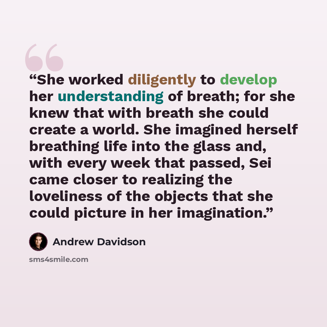 “She worked diligently to develop her understanding of breath; for she knew that with breath she could create a world. She imagined herself breathing life into the glass and, with every week that passed, Sei came closer to realizing the loveliness of the objects that she could picture in her…” quote by Andrew Davidson